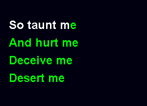 So taunt me
And hurt me

Deceive me
Desert me