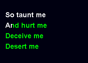 So taunt me
And hurt me

Deceive me
Desert me