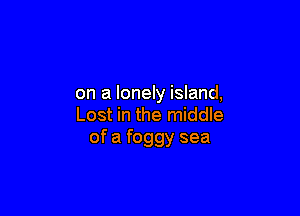 on a lonely island,

Lost in the middle
of a foggy sea