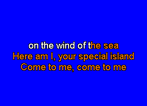 on the wind ofthe sea

Here am I, your special island
Come to me, come to me