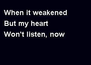 When it weakened
But my heart

Won't listen, now