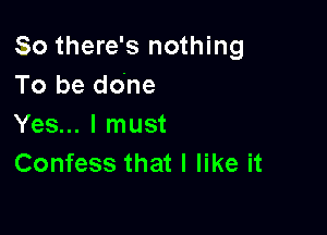 So there's nothing
To be done

Yes... I must
Confess that I like it