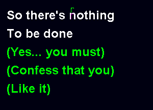 So there's Hothing
To be done
(Yes... you must)

(Confess that you)
(Like it)