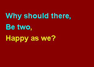 Why should there,
Be two,

Happy as we?