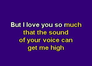 But I love you so much
that the sound

of your voice can
get me high