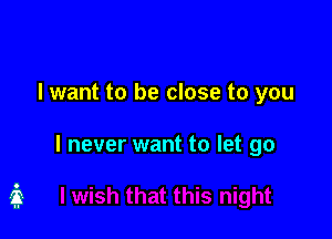 I want to be close to you

I never want to let go