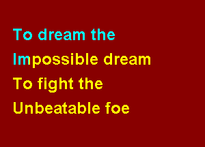 To dream the
Impossible dream

To fight the
Unbeatable foe