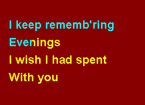 I keep rememb'ring
Evenings

Iwish I had spent
With you