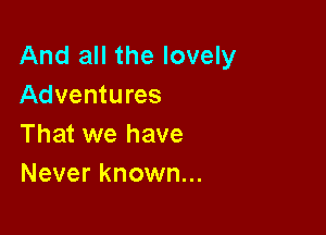 And all the lovely
Adventures

That we have
Never known...