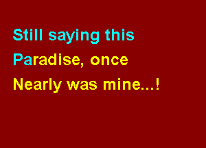 Still saying this
Paradise, once

Nearly was mine...!