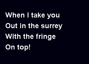 When I take you
Out in the surrey

With the fringe
On top!