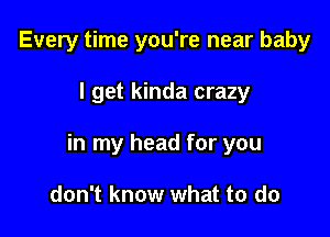 Every time you're near baby

I get kinda crazy

in my head for you

don't know what to do