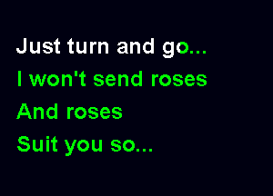 Just turn and go...
I won't send roses

And roses
Suit you so...