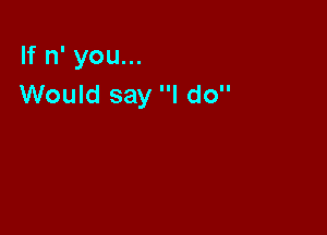 If n' you...
Would say I do