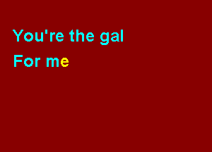 You're the gal
For me