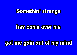 Somethin' strange

has come over me

got me goin out of my mind