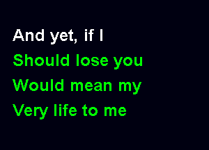 And yet, if I
Should lose you

Would mean my
Very life to me