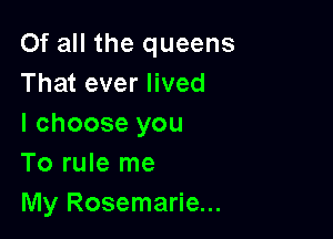 Of all the queens
That ever lived

I choose you
To rule me
My Rosemarie...