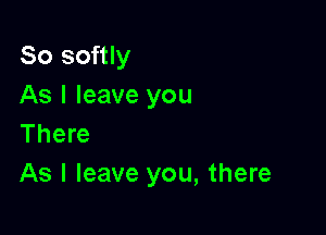 So softly
As I leave you

There
As I leave you, there