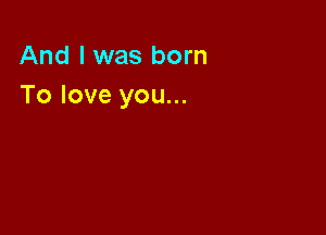 And I was born
To love you...