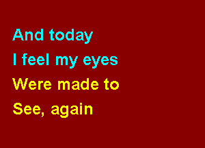 And today
I feel my eyes

Were made to
See, again