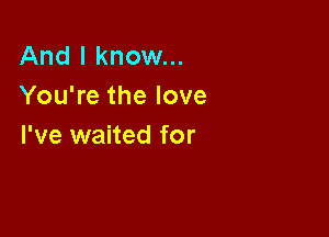 And I know...
You're the love

I've waited for