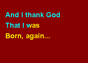 And I thank God
That I was

Born, again...