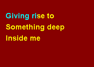 Giving rise to
Something deep

Inside me