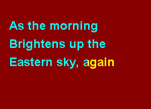 As the morning
Brightens up the

Eastern sky, again