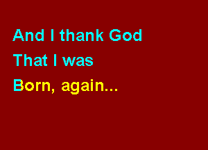 And I thank God
That I was

Born, again...