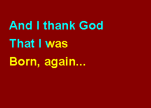 And I thank God
That I was

Born, again...