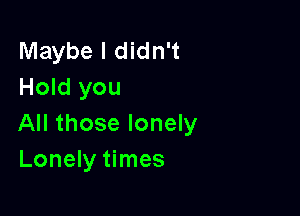 Maybe I didn't
Hold you

All those lonely
Lonely times