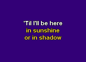 'Til I'll be here
in sunshine

or in shadow