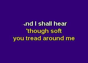 and I shall hear
'though soft

you tread around me