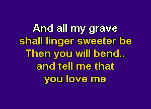 And all my grave
shall linger sweeter be
Then you will bend..

and tell me that
you love me