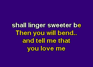 shall linger sweeter be
Then you will bend..

and tell me that
you love me