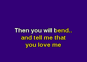 Then you will bend..

and tell me that
you love me