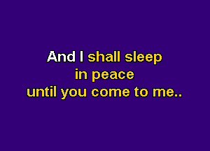 And I shall sleep
in peace

until you come to me..