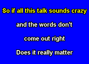 So if all this talk sounds crazy
and the words don't

come out right

Does it really matter