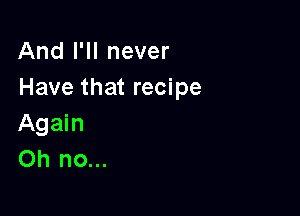 And I'll never
Have that recipe

Again
Oh no...