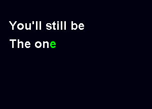 You'll still be
The one