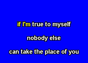 if I'm true to myself

nobody else

can take the place of you