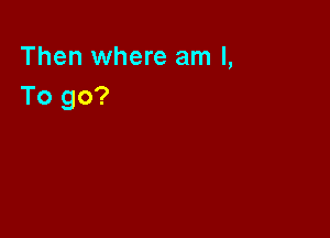Then where am I,
To go?
