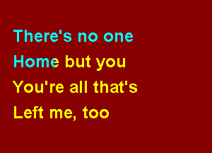 There's no one
Home but you

You're all that's
Left me, too