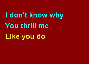 I don't know why
You thrill me

Like you do