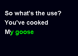 So what's the use?
You've cooked

My goose