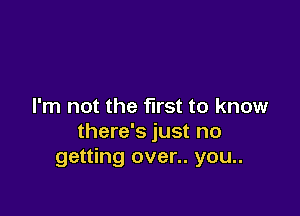 I'm not the first to know

there's just no
getting over.. you..