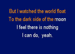 But I watched the world float
To the dark side of the moon

I feel there is nothing

I can do, yeah.