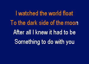 I watched the world float
To the dark side of the moon

After all I knew it had to be
Something to do with you