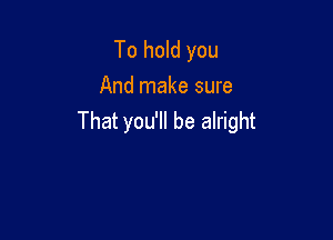 To hold you
And make sure

That you'll be alright